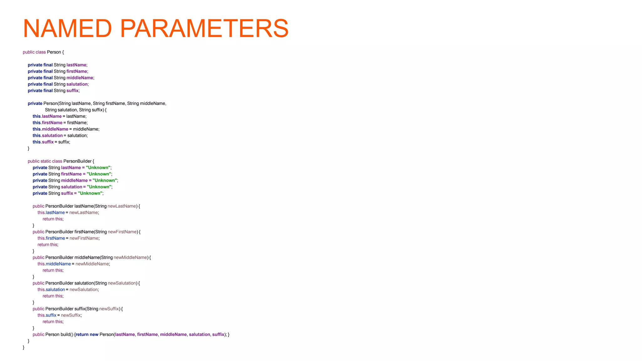 NAMED PARAMETERS
public class Person {
private final String lastName;
private final String firstName;
private final String middleName;
private final String salutation;
private final String suffix;
private Person(String lastName, String firstName, String middleName,
String salutation, String suffix) {
this.lastName = lastName;
this.firstName = firstName;
this.middleName = middleName;
this.salutation = salutation;
this.suffix = suffix;
}
public static class PersonBuilder {
private String lastName = "Unknown";
private String firstName = "Unknown";
private String middleName = "Unknown";
private String salutation = "Unknown";
private String suffix = "Unknown";
public PersonBuilder lastName(String newLastName) {
this.lastName = newLastName;
return this;
}
public PersonBuilder firstName(String newFirstName) {
this.firstName = newFirstName;
return this;
}
public PersonBuilder middleName(String newMiddleName) {
this.middleName = newMiddleName;
return this;
}
public PersonBuilder salutation(String newSalutation) {
this.salutation = newSalutation;
return this;
}
public PersonBuilder suffix(String newSuffix) {
this.suffix = newSuffix;
return this;
}
public Person build() {return new Person(lastName, firstName, middleName, salutation, suffix); }
}
}
 
