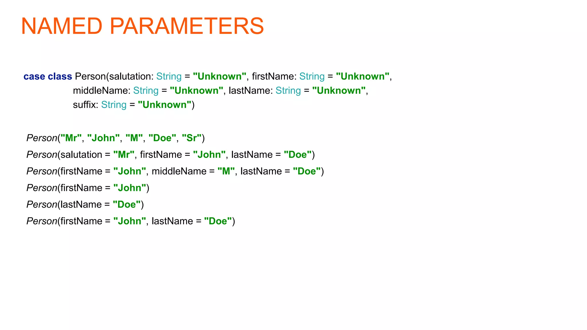 NAMED PARAMETERS
case class Person(salutation: String = "Unknown", firstName: String = "Unknown",
middleName: String = "Unknown", lastName: String = "Unknown",
suffix: String = "Unknown")
Person("Mr", "John", "M", "Doe", "Sr")
Person(salutation = "Mr", firstName = "John", lastName = "Doe")
Person(firstName = "John", middleName = "M", lastName = "Doe")
Person(firstName = "John")
Person(lastName = "Doe")
Person(firstName = "John", lastName = "Doe")
 