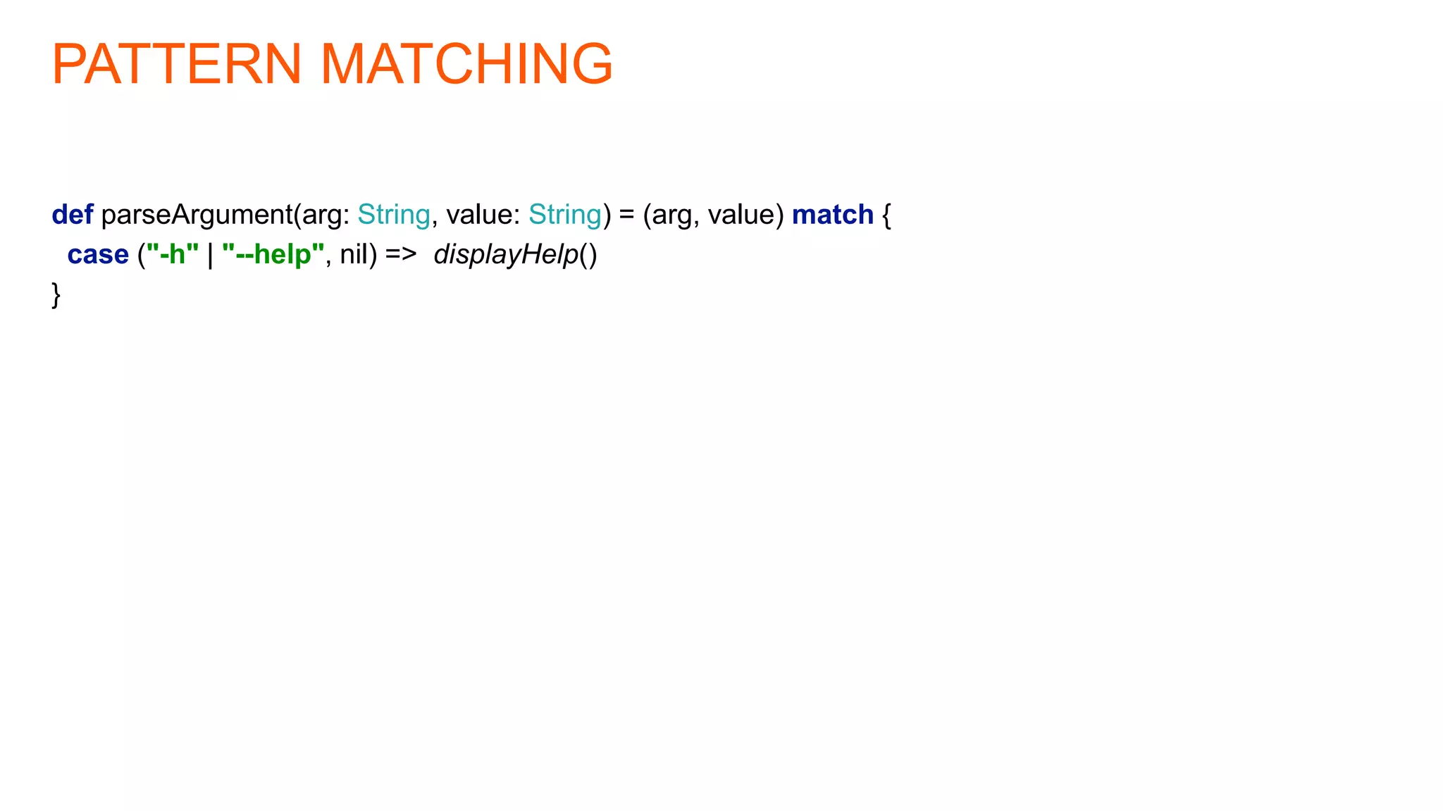 PATTERN MATCHING
def parseArgument(arg: String, value: String) = (arg, value) match {
case ("-h" | "--help", nil) => displayHelp()
}
 