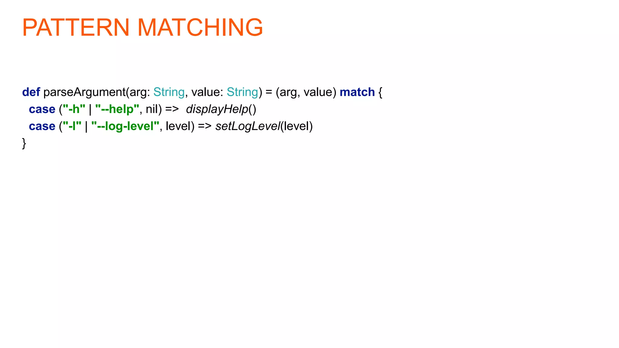 PATTERN MATCHING
def parseArgument(arg: String, value: String) = (arg, value) match {
case ("-h" | "--help", nil) => displayHelp()
case ("-l" | "--log-level", level) => setLogLevel(level)
}
 