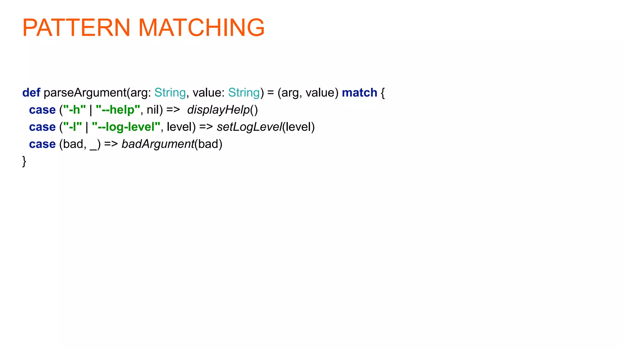 PATTERN MATCHING
def parseArgument(arg: String, value: String) = (arg, value) match {
case ("-h" | "--help", nil) => displayHelp()
case ("-l" | "--log-level", level) => setLogLevel(level)
case (bad, _) => badArgument(bad)
}
 
