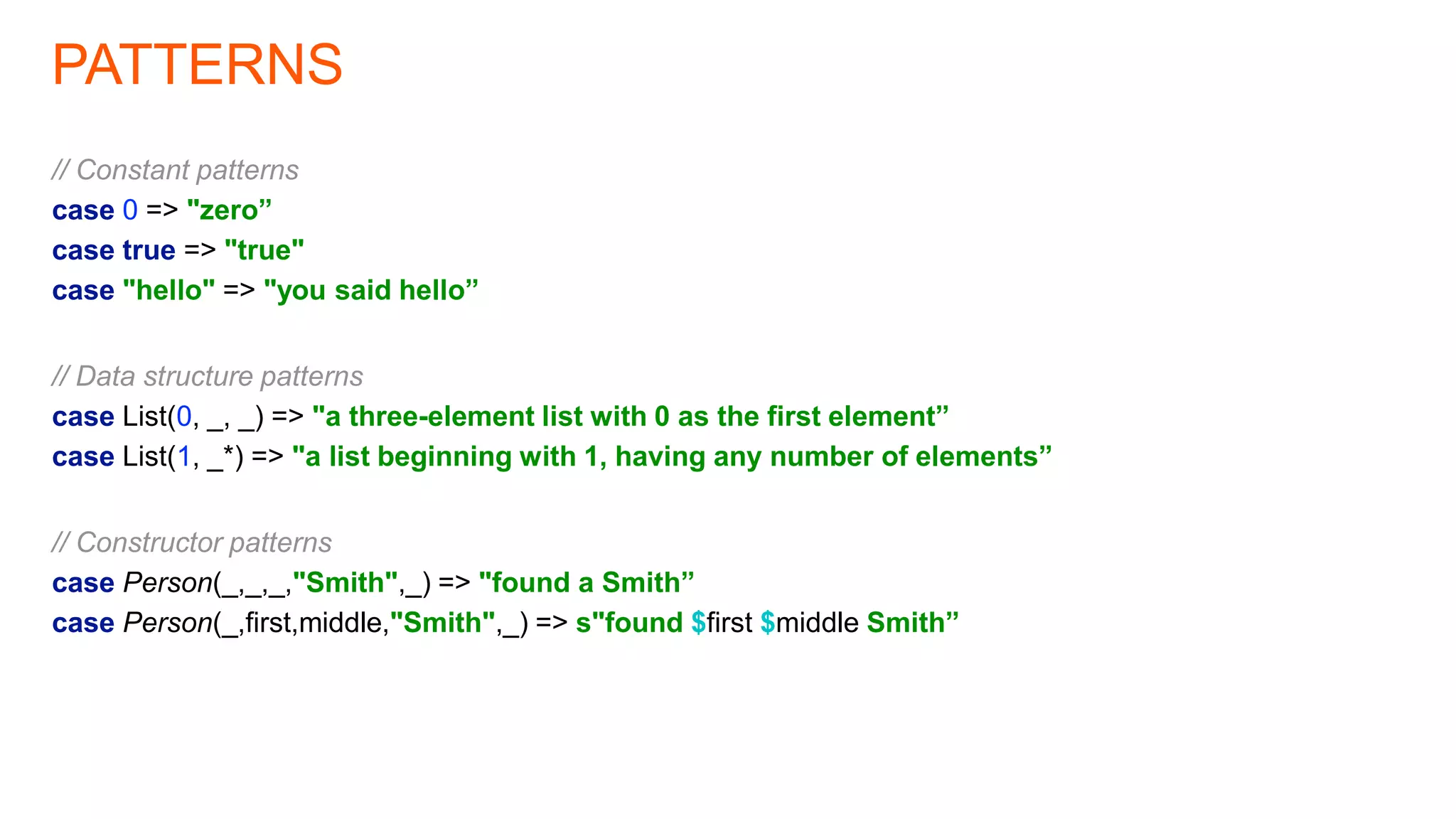 PATTERNS
// Constant patterns
case 0 => "zero”
case true => "true"
case "hello" => "you said hello”
// Data structure patterns
case List(0, _, _) => "a three-element list with 0 as the first element”
case List(1, _*) => "a list beginning with 1, having any number of elements”
// Constructor patterns
case Person(_,_,_,"Smith",_) => "found a Smith”
case Person(_,first,middle,"Smith",_) => s"found $first $middle Smith”
 