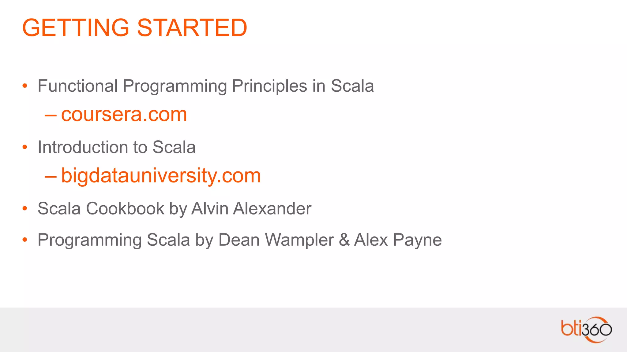 GETTING STARTED
• Functional Programming Principles in Scala
– coursera.com
• Introduction to Scala
– bigdatauniversity.com
• Scala Cookbook by Alvin Alexander
• Programming Scala by Dean Wampler & Alex Payne
 