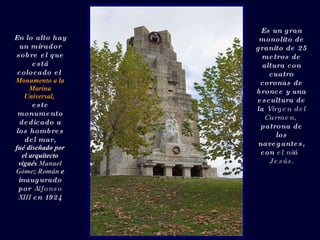 En lo alto hay un mirador sobre el que está colocado el  Monumento a la Marina Universal,   este monumento dedicado a los hombres del mar, fué diseñado por el arquitecto vigués  Manuel Gómez Román  e  inaugurado por  Alfonso XIII  en 1924 Es un gran monolito de granito de 25 metros de altura con cuatro coronas de bronce y una escultura de la  Virgen del Carmen,   patrona de los navegantes, con  el niño Jesús. 