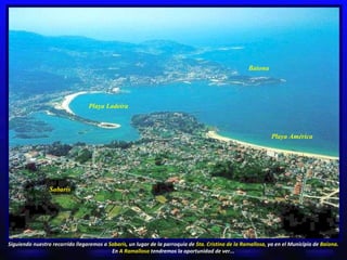 Baiona Playa Ladeira Playa América Siguiendo nuestro recorrido llegaremos a  Sabarís , un lugar de la parroquia de  Sta. Cristina de la Ramallosa,  ya en el Municipio de  Baiona.  En  A Ramallosa  tendremos la oportunidad de ver... Sabarís 