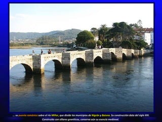 ... su  puente románico  sobre el río  Miñor , que divide los municipios de  Nigrán  y  Baiona.  Su construcción data del siglo XIII. Construido con sillares graníticos, conserva aún su esencia medieval.   