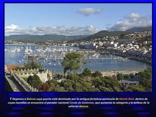 Y  llegamos a  Baiona  cuyo puerto está dominado por la antigua fortaleza-península de  Monte Real,  dentro de cuyas murallas se encuentra el parador nacional  Conde de Godomar ,   que aumenta la categoría y la belleza de la señorial  Baiona. 