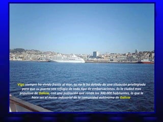 Vigo  siempre ha vivido frente al mar, su ría le ha dotado de una situación privilegiada para que su puerto sea refugio de todo tipo de embarcaciones. Es la ciudad mas populosa de  Galicia , con una población que ronda los 300.000 habitantes, lo que le hace ser el motor industrial de la comunidad autónoma de  Galicia   