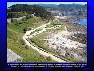 El primer nombre que recibió la localidad fue el de  Abobriga,  durante los años de la dominación romana. Se cree que fue  Diomedes de Etolia,  hijo del príncipe  Tideo,  fundador de  Tui,  el que designó el lugar idóneo para edificar la villa. 