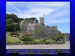 En el año 60 el general  Julio César  llegó a la villa con la intención de pasar con sus tropas a las  islas Cíes  y destruir a los herminios, enemigos de Roma que se habían refugiado en las islas. Los herminios se rindieron ante  Julio César  poco después. En el año 587 la villa romana es conquistada por el rey visigodo  Recaredo.   