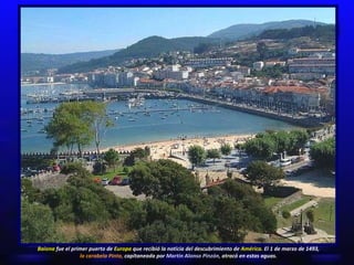 Baiona  fue el primer puerto de  Europa  que recibió la noticia del descubrimiento de  América.  El 1 de marzo de 1493,  la carabela Pinta,  capitaneada por  Martín Alonso Pinzón,  atracó en estas aguas. 