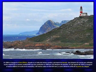 En 1866 se inauguró el  Faro Silleiro,  situado en el cabo del mismo nombre, parroquia de  Baredo.  Una lámpara de mecha que utilizaba aceite vegetal fue su primer combustible que fue sustituido en 1909 por una lámpara de petróleo. El 3 de agosto de 1924 se inauguró el nuevo edificio en lo alto de la montaña, a 85 metros sobre el nivel del mar y a unos 250 de la orilla de la  punta de A Negra.   