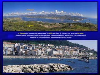 Portugal España A Guarda  está considerada la puerta del río  Miño  que hace de frontera con la vecina  Portugal.. Su puerto es el punto de reunión de los guardeses y visitantes y en los restaurantes cercanos se puede degustar su celebre langosta preparada de diversas formas.  