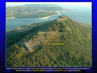 Portugal Desde  A Guarda  subiremos al monte  Santa Tegra  y d esde la cumbre de  San Francisco,  a 341 mts de altitud, observaremos el estuario del río  Miño  en el  Océano Atlántico  y las tierras vecinas de  Portugal   al otro lado del río Castro da Forca 