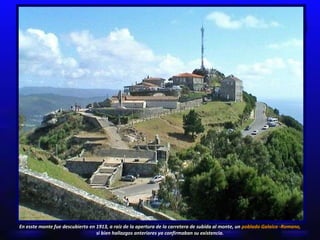 En esste monte  fue descubierto en 1913, a raíz de la apertura de la carretera de subida al monte, un  poblado Galaico -Romano, si bien hallazgos anteriores ya confirmaban su existencia. 