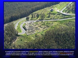 Al comienzo de la ascensión al monte esta el  Castro da Forca,  donde se hallaron muros, viviendas circulares, piezas de cerámica monedas de plata, bronce y cobre etc...., de los siglos I a.C. al IV d.C. En el año1984, por iniciativa do  Museo de Pontevedra  se realizaron nuevos trabajos que vinieron a confirmar que se trata de un castro poco romanizado que se remonta al siglo IV a.C.  