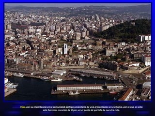 Vigo,  por su importancia en la comunidad gallega necesitaría de una presentación en exclusiva, por lo que en esta solo haremos mención de él por ser el punto de partida de nuestra ruta. 