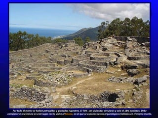 Por todo el monte se hallan petroglifos y grabados rupestres.  El 70%  son  viviendas circulares y solo el 18% ovaladas.  Debe completarse la estancia en este lugar con la visita al  Museo,  en el que se exponen restos arqueológicos hallados en el mismo monte. 