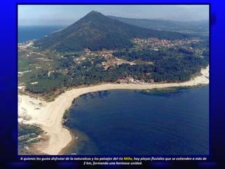 A quienes les gusta disfrutar de la naturaleza y los paisajes del río  Miño,  hay playas fluviales que se extienden a más de 2 km, formando una hermosa unidad.  