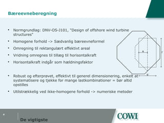 #
Bæreevneberegning
 Normgrundlag: DNV-OS-J101, "Design of offshore wind turbine
structures"
 Homogene forhold -> Sædvanlig bæreevneformel
 Omregning til rektangulært effektivt areal
 Vridning omregnes til tillæg til horisontalkraft
 Horisontalkraft indgår som hældningsfaktor
 Robust og efterprøvet, effektivt til generel dimensionering, enkelt at
systematisere og tjekke for mange lastkombinationer = bør altid
opstilles
 Utilstrækkelig ved ikke-homogene forhold -> numeriske metoder
De vigtigste
True Shape 1
e
b´
l´
 