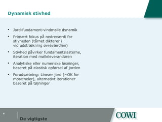 #
Dynamisk stivhed
 Jord-fundament-vindmølle dynamik
 Primært fokus på nedreværdi for
stivheden (tårnet dikterer i
vid udstrækning øvreværdien)
 Stivhed påvirker fundamentslasterne,
iteration med mølleleverandøren
 Analytiske eller numeriske løsninger,
baseret på elastisk opførsel af jorden
 Forudsætning: Lineær jord (~OK for
moræneler), alternativt iterationer
baseret på tøjninger
De vigtigste
 