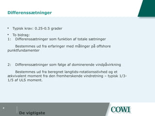 #
Differenssætninger
 Typisk krav: 0.25-0.5 grader
 To bidrag:
1: Differenssætninger som funktion af totale sætninger
Bestemmes ud fra erfaringer med målinger på offshore
punktfundamenter
2: Differenssætninger som følge af dominerende vindpåvirkning
Bestemmes ud fra beregnet langtids-rotationsstivhed og et
ækvivalent moment fra den fremherskende vindretning – typisk 1/3-
1/5 af ULS moment.
De vigtigste
 