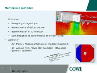 #
Numeriske metoder
 Motivation
– Beregning af lagdelt jord
– Bestemmelse af deformationer
– Bestemmelser af 3D-effekter
– Uafhængighed af bestemmelse af effektivt areal
 Værktøjer
– 2D: Plaxis / Abaqus afhængigt af modelleringsteknik
– 3D: Abaqus (evt. Plaxis 3D Foundation, afhængigt
geometri og laster)
De vigtigste
Andre muligheder:
SVSolid, SOILSTRUCT, TELSTA,
PENTAGON, FLAC3D, ZSOIL,
VERSAT-S2D….
 