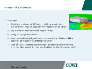 #
Numeriske metoder
 Principper
– Patchtest – afprøv ALTID den opstillede model (evt.
simplificeret) med et problem hvor løsningen er kendt.
– Tag højde for elementinddelingens finhed
– Vælg de rigtige elementer
– Vær opmærksom på jord-struktur interaktion. Plaxis er ikke i
stand til at modellere kontaktproblemer
– Vær på vagt! Undersøg spændings- og tøjningsfordelingerne.
Hvis der sker noget du ikke kan forklare er der ofte noget galt!
De vigtigste
 