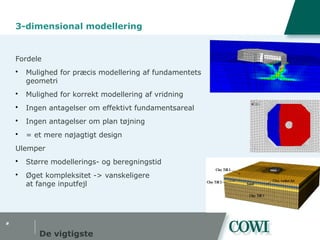#
3-dimensional modellering
Fordele
 Mulighed for præcis modellering af fundamentets
geometri
 Mulighed for korrekt modellering af vridning
 Ingen antagelser om effektivt fundamentsareal
 Ingen antagelser om plan tøjning
 = et mere nøjagtigt design
Ulemper
 Større modellerings- og beregningstid
 Øget kompleksitet -> vanskeligere
at fange inputfejl
De vigtigste
 