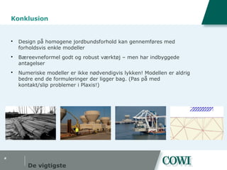 #
Konklusion
 Design på homogene jordbundsforhold kan gennemføres med
forholdsvis enkle modeller
 Bæreevneformel godt og robust værktøj – men har indbyggede
antagelser
 Numeriske modeller er ikke nødvendigvis lykken! Modellen er aldrig
bedre end de formuleringer der ligger bag. (Pas på med
kontakt/slip problemer i Plaxis!)
De vigtigste
 