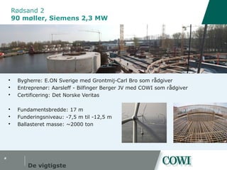 #
Rødsand 2
90 møller, Siemens 2,3 MW
De vigtigste
 Bygherre: E.ON Sverige med Grontmij-Carl Bro som rådgiver
 Entreprenør: Aarsleff - Bilfinger Berger JV med COWI som rådgiver
 Certificering: Det Norske Veritas
 Fundamentsbredde: 17 m
 Funderingsniveau: -7,5 m til -12,5 m
 Ballasteret masse: ~2000 ton
 