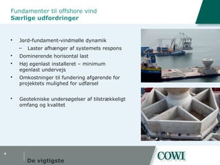 #
Fundamenter til offshore vind
Særlige udfordringer
 Jord-fundament-vindmølle dynamik
– Laster afhænger af systemets respons
 Dominerende horisontal last
 Høj egenlast installeret – minimum
egenlast undervejs
 Omkostninger til fundering afgørende for
projektets mulighed for udførsel
 Geotekniske undersøgelser af tilstrækkeligt
omfang og kvalitet
De vigtigste
 