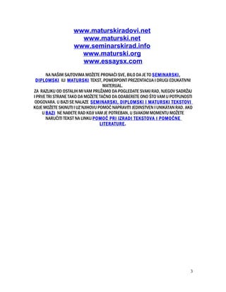 www.maturskiradovi.net
www.maturski.net
www.seminarskirad.info
www.maturski.org
www.essaysx.com
NA NAŠIM SAJTOVIMA MOŽETE PRONAĆI SVE, BILO DA JE TO SEMINARSKI,
DIPLOMSKI ILI MATURSKI TEKST, POWERPOINT PREZENTACIJA I DRUGI EDUKATIVNI
MATERIJAL.
ZA RAZLIKU OD OSTALIH MI VAM PRUŽAMO DA POGLEDATE SVAKI RAD, NJEGOV SADRŽAJ
I PRVE TRI STRANE TAKO DA MOŽETE TAČNO DA ODABERETE ONO ŠTO VAM U POTPUNOSTI
ODGOVARA. U BAZI SE NALAZE SEMINARSKI, DIPLOMSKI I MATURSKI TEKSTOVI
KOJE MOŽETE SKINUTI I UZ NJIHOVU POMOĆ NAPRAVITI JEDINSTVEN I UNIKATAN RAD. AKO
U BAZI NE NAĐETE RAD KOJI VAM JE POTREBAN, U SVAKOM MOMENTU MOŽETE
NARUČITI TEKST NA LINKU POMOĆ PRI IZRADI TEKSTOVA I POMOĆNE
LITERATURE.
3
 