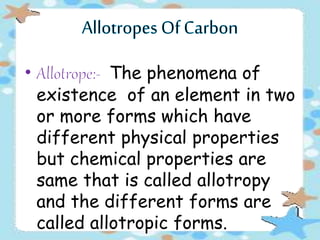 The phenomena of
existence of an element in two
or more forms which have
different physical properties
but chemical properties are
same that is called allotropy
and the different forms are
called allotropic forms.
 