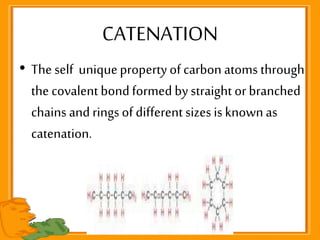 • The self uniquepropertyof carbon atoms through
the covalent bondformed bystraight or branched
chains and rings of different sizes is knownas
catenation.
CATENATION
 