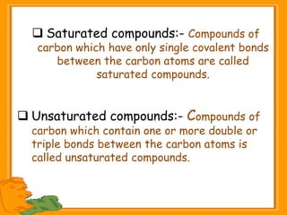  Saturated compounds:- Compounds of
carbon which have only single covalent bonds
between the carbon atoms are called
saturated compounds.
 Unsaturated compounds:- Compounds of
carbon which contain one or more double or
triple bonds between the carbon atoms is
called unsaturated compounds.
 