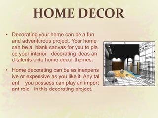 HOME DECOR
• Decorating your home can be a fun
and adventurous project. Your home
can be a blank canvas for you to pla
ce your interior decorating ideas an
d talents onto home decor themes.
• Home decorating can be as inexpens
ive or expensive as you like it. Any tal
ent you possess can play an import
ant role in this decorating project.
 