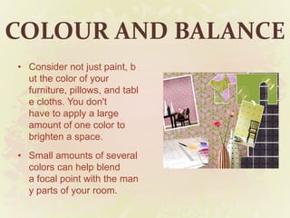 COLOUR AND BALANCE
• Consider not just paint, b
ut the color of your
furniture, pillows, and tabl
e cloths. You don't
have to apply a large
amount of one color to
brighten a space.
• Small amounts of several
colors can help blend
a focal point with the man
y parts of your room.
 