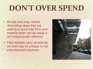 DON'T OVER SPEND
• Simple and easy interior
decorating ideas that are
waiting to burst free from your
creative brain can be easily a
nd inexpensively obtained.
• Flee markets carry several ite
ms that may be antique or not
manufactured anymore.
 