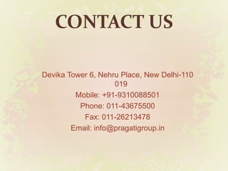 CONTACT US
Devika Tower 6, Nehru Place, New Delhi-110
019
Mobile: +91-9310088501
Phone: 011-43675500
Fax: 011-26213478
Email: info@pragatigroup.in
 