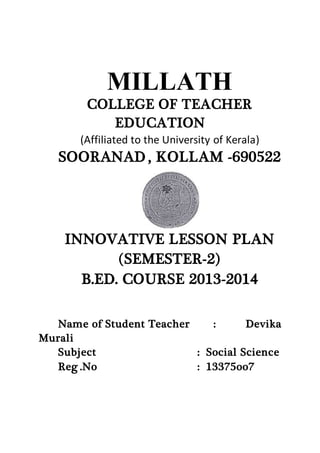 MILLATH 
COLLEGE OF TEACHER 
EDUCATION 
(Affiliated to the University of Kerala) 
SOORANAD , KOLLAM -690522 
INNOVATIVE LESSON PLAN 
(SEMESTER-2) 
B.ED. COURSE 2013-2014 
Name of Student Teacher : Devika 
Murali 
Subject : Social Science 
Reg .No : 13375oo7 
 