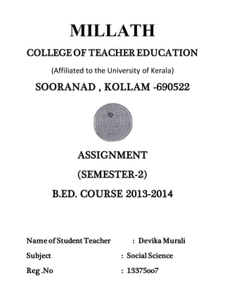 MILLATH 
COLLEGE OF TEACHER EDUCATION 
(Affiliated to the University of Kerala) 
SOORANAD , KOLLAM -690522 
ASSIGNMENT 
(SEMESTER-2) 
B.ED. COURSE 2013-2014 
Name of Student Teacher : Devika Murali 
Subject : Social Science 
Reg .No : 13375oo7 
 