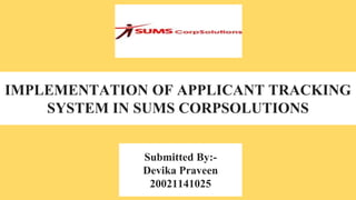 IMPLEMENTATION OF APPLICANT TRACKING
SYSTEM IN SUMS CORPSOLUTIONS
Submitted By:-
Devika Praveen
20021141025
 