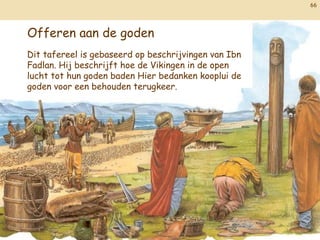 66




Offeren aan de goden
Dit tafereel is gebaseerd op beschrijvingen van Ibn
Fadlan. Hij beschrijft hoe de Vikingen in de open
lucht tot hun goden baden Hier bedanken kooplui de
goden voor een behouden terugkeer.
 