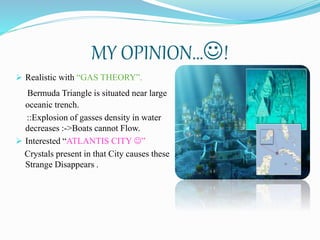 MY OPINION…!
 Realistic with “GAS THEORY”.
Bermuda Triangle is situated near large
oceanic trench.
::Explosion of gasses density in water
decreases :->Boats cannot Flow.
 Interested “ATLANTIS CITY ”
Crystals present in that City causes these
Strange Disappears .
 