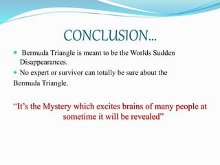 CONCLUSION…
 Bermuda Triangle is meant to be the Worlds Sudden
Disappearances.
 No expert or survivor can totally be sure about the
Bermuda Triangle.
“It’s the Mystery which excites brains of many people at
sometime it will be revealed”
 