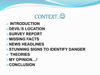 CONTEXT..
 INTRODUCTION
DEVIL’S LOCATION
SURVEY REPORT
MISSING FACTS
NEWS HEADLINES
STUNNING SIGNS TO IDENTIFY DANGER
 THEORIES
MY OPINION…!
CONCLUSION
 
