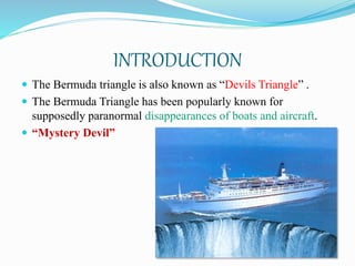 INTRODUCTION
 The Bermuda triangle is also known as “Devils Triangle” .
 The Bermuda Triangle has been popularly known for
supposedly paranormal disappearances of boats and aircraft.
 “Mystery Devil”
 