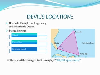 DEVIL’S LOCATION::
 Bermuda Triangle is a Legendary
area of Atlantic Ocean.
 Placed between
Miami
Puerto Rico
Bermuda Island
The size of the Triangle itself is roughly “500,000 square miles”.
 