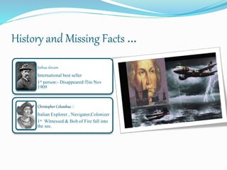 History and Missing Facts …
Joshua slocum
International best seller
1st person:- Disappeared in Nov
1909
Christopher Columbus ::
Italian Explorer , Navigator,Colonizer
1st Witnessed & Bolt of Fire fall into
the see.
 